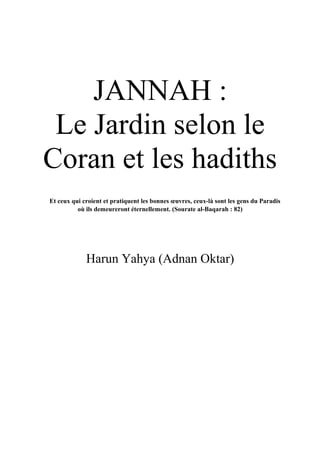 JANNAH :
Le Jardin selon le
Coran et les hadiths
Et ceux qui croient et pratiquent les bonnes œuvres, ceux-là sont les gens du Paradis
où ils demeureront éternellement. (Sourate al-Baqarah : 82)
Harun Yahya (Adnan Oktar)
 