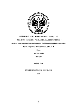 1
KEEFEKTIVITAS MAHKAMAH KONSTITUSI DALAM
MEMUTUS SENGKETA PEMILU SECARA BERKWALITAS
Di susun untuk memenuhi tugas mata kuliah umum pendidikan kwarganegaraan
Dosen pengampu : Natal Kristiono.,S.Pd.,M.H
Oleh :
Siti Nur Janah
6411413047
Rombel : 048
UNIVERSITAS NEGERI SEMARANG
2014
 