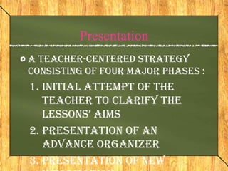Presentation
A teacher-centered strategy
consisting of Four major phases :
1. Initial attempt of the
   teacher to clarify the
   lessons’ aims
2. Presentation of an
   advance organizer
3. Presentation of new
 
