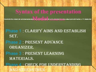 Syntax of the presentation
          Model (Arends, 2004)

Phase 1 : Clarify aims and establish
 set.
Phase 2 : Present advance
 organizer.
Phase 3 : Present learning
 materials.
Phase 4 : Check for understanding
 and strengthen
 