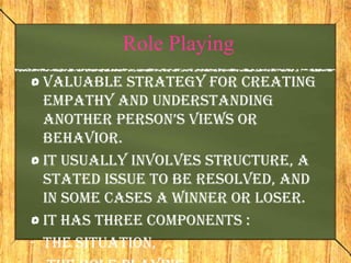Role Playing
  Valuable strategy for creating
  empathy and understanding
  another person’s views or
  behavior.
  It usually involves structure, a
  stated issue to be resolved, and
  in some cases a winner or loser.
  It has three components :
- the situation,
 
