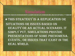Simulation
 This strategy is a replication or
situations or issues based on
 reality or an actual scenario. It
 simply put, simulations provide
 presentations of some phenomena.
 events., or issues that exist in the
 real world.
 