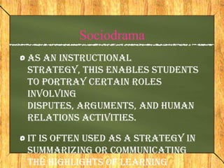 Sociodrama
As an instructional
strategy, this enables students
to portray certain roles
involving
disputes, arguments, and human
relations activities.

It is often used as a strategy in
summarizing or communicating
the highlights of learning
 