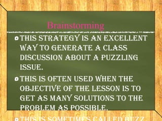 Brainstorming
This strategy is an excellent
way to generate a class
discussion about a puzzling
issue.
This is often used when the
objective of the lesson is to
get as many solutions to the
problem as possible.
 