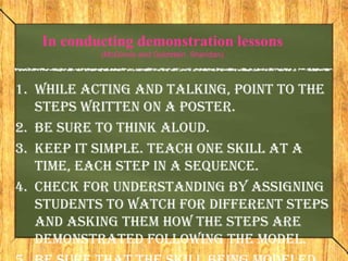 In conducting demonstration lessons
           (McGinnis and Goldstein, Sheridan)



1. While acting and talking, point to the
   steps written on a poster.
2. Be sure to think aloud.
3. Keep it simple. Teach one skill at a
   time, each step in a sequence.
4. Check for understanding by assigning
   students to watch for different steps
   and asking them how the steps are
   demonstrated following the model.
 