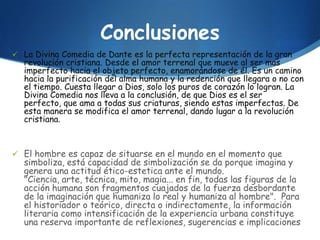 Conclusiones
 La Divina Comedia de Dante es la perfecta representación de la gran
  revolución cristiana. Desde el amor terrenal que mueve al ser mas
  imperfecto hacia el objeto perfecto, enamorándose de él. Es un camino
  hacia la purificación del alma humana y la redención que llegara o no con
  el tiempo. Cuesta llegar a Dios, solo los puros de corazón lo logran. La
  Divina Comedia nos lleva a la conclusión, de que Dios es el ser
  perfecto, que ama a todas sus criaturas, siendo estas imperfectas. De
  esta manera se modifica el amor terrenal, dando lugar a la revolución
  cristiana.



 El hombre es capaz de situarse en el mundo en el momento que
  simboliza, está capacidad de simbolización se da porque imagina y
  genera una actitud ético-estetica ante el mundo.
  "Ciencia, arte, técnica, mito, magia... en fin, todas las figuras de la
  acción humana son fragmentos cuajados de la fuerza desbordante
  de la imaginación que humaniza lo real y humaniza al hombre". Para
  el historiador o teórico, directa o indirectamente, la información
  literaria como intensificación de la experiencia urbana constituye
  una reserva importante de reflexiones, sugerencias e implicaciones
 