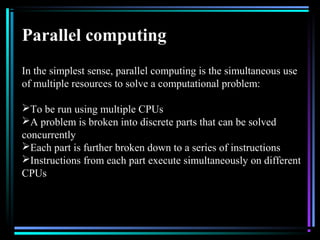 Parallel computing
In the simplest sense, parallel computing is the simultaneous use
of multiple resources to solve a computational problem:
To be run using multiple CPUs
A problem is broken into discrete parts that can be solved
concurrently
Each part is further broken down to a series of instructions
Instructions from each part execute simultaneously on different
CPUs
 