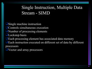 Single Instruction, Multiple Data
Stream - SIMD
Single machine instruction
Controls simultaneous execution
Number of processing elements
Lockstep basis
Each processing element has associated data memory
Each instruction executed on different set of data by different
processors
Vector and array processors
 