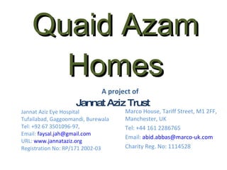 Quaid Azam Homes Jannat Aziz Trust Jannat Aziz Eye Hospital Tufailabad, Gaggoomandi, Burewala Tel: +92 67 3501096-97,  Email:  [email_address] URL:  www.jannataziz.org Registration No: RP/171 2002-03 Marco House, Tariff Street, M1 2FF, Manchester, UK Tel: +44 161 2286765 Email:  [email_address] Charity Reg. No: 1114528 A project of 