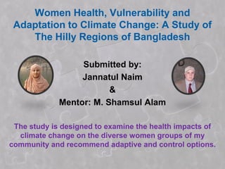 Women Health, Vulnerability and
 Adaptation to Climate Change: A Study of
    The Hilly Regions of Bangladesh

                  Submitted by:
                  Jannatul Naim
                         &
             Mentor: M. Shamsul Alam

 The study is designed to examine the health impacts of
  climate change on the diverse women groups of my
community and recommend adaptive and control options.
 