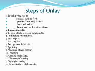 Steps of Onlay
1. Tooth preparation-
 occlusal outline form
 proximal box preparation
 Cusp reduction
 Retention and Resistance form
2. Impression taking
3. Record of interocclusal relationship
4. Temporary restorations
5. Making cast
6. Making die
7. Wax pattern fabrication
8. Sprucing
9. Washing of wax pattern
10. Investing
11. Casting procedure.
12. Cleaning of casting
13.Trying in casting
14. Cementations of the casting
 