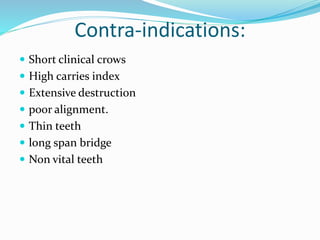 Contra-indications:
 Short clinical crows
 High carries index
 Extensive destruction
 poor alignment.
 Thin teeth
 long span bridge
 Non vital teeth
 