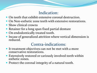 Indication:
 On teeth that exhibit extensive coronal destruction.
 On Non-esthetic zone teeth with extensive restorations.
 Show clinical crowns
 Retainer for a long span fixed partial denture
 On endodontically treated tooth.
 Incase of generalized attrition where vertical dimension is
reduced.
Contra-indications:
 It treatment objectives can not be met with a more
conservative restorations.
 Extensively restored or cariously involved teeth within
esthetic zones.
 Protect the coronal integrity of a natural tooth.
 