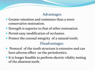 Advantages:
 Greater retention and resistance than a more
conservative restoration.
 Strength is superior to that of other restoration.
 Permit easy modification of occlusion.
 Protect the coronal integrity of a natural tooth.
Disadvantages:
 Pemoval of the tooth structure is extensive and can
have adverse effect on the periodontics.
 It is longer feasible to perform electric vilality testing
of the abutmnt teeth.
 
