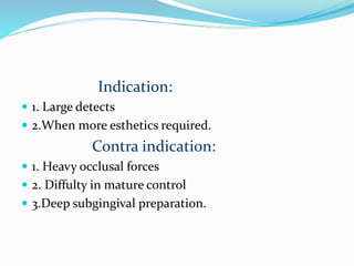 Indication:
 1. Large detects
 2.When more esthetics required.
Contra indication:
 1. Heavy occlusal forces
 2. Diffulty in mature control
 3.Deep subgingival preparation.
 