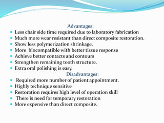 Advantages:
 Less chair side time required due to laboratory fabrication
 Much more wear resistant than direct composite restoration.
 Show less polymerization shrinkage.
 More biocompatible with better tissue response
 Achieve better contacts and contours
 Strengthen remaining tooth structure.
 Extra oral polishing is easy.
Disadvantages:
 Required more number of patient appointment.
 Highly technique sensitive
 Restoration requires high level of operation skill
 There is need for temporary restoration
 More expensive than direct composite.
 