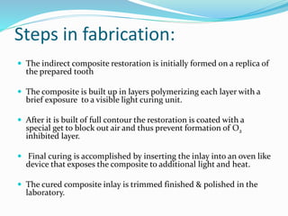 Steps in fabrication:
 The indirect composite restoration is initially formed on a replica of
the prepared tooth
 The composite is built up in layers polymerizing each layer with a
brief exposure to a visible light curing unit.
 After it is built of full contour the restoration is coated with a
special get to block out air and thus prevent formation of O2
inhibited layer.
 Final curing is accomplished by inserting the inlay into an oven like
device that exposes the composite to additional light and heat.
 The cured composite inlay is trimmed finished & polished in the
laboratory.
 