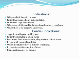 Indications:
 When esthetic is main concern
 Patient having good oral hygiene status.
 Suitable of large preparation.
 When accessibility and isolation of tooth are easy to achieve
 When there is no excessive undercuts.
Contra- Indications:
 In patient with poor oral hygiene.
 Patient with multiple active caries
 Because of their brittle nature, they are contra-indication
 In case with minimal tooth los
 When moisture control is difficult to achieve.
 In case of excessive attrition of teeth
 Inadequate enamel for boning.
 