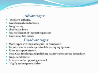 Advantages:
 Excellent esthetic.
 Low thermal conductivity
 Long lasting
 chemically inert
 low coefficient of thermal expansion
 Biocompatible nature
Disadvantages:
 More expensive than amalgam or composite.
 Require special and expensive laboratory equipment.
 Takes two appointment.
 Intra Oral finishing and polishing is a time consuming procedure.
 Fragile and brittle.
 Abrasive to the opposing enamel
 Highly technique sensitive.
 