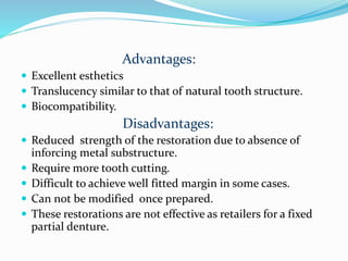 Advantages:
 Excellent esthetics
 Translucency similar to that of natural tooth structure.
 Biocompatibility.
Disadvantages:
 Reduced strength of the restoration due to absence of
inforcing metal substructure.
 Require more tooth cutting.
 Difficult to achieve well fitted margin in some cases.
 Can not be modified once prepared.
 These restorations are not effective as retailers for a fixed
partial denture.
 