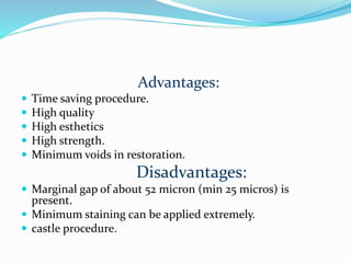 Advantages:
 Time saving procedure.
 High quality
 High esthetics
 High strength.
 Minimum voids in restoration.
Disadvantages:
 Marginal gap of about 52 micron (min 25 micros) is
present.
 Minimum staining can be applied extremely.
 castle procedure.
 