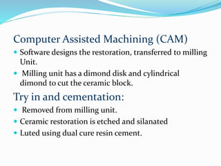 Computer Assisted Machining (CAM)
 Software designs the restoration, transferred to milling
Unit.
 Milling unit has a dimond disk and cylindrical
dimond to cut the ceramic block.
Try in and cementation:
 Removed from milling unit.
 Ceramic restoration is etched and silanated
 Luted using dual cure resin cement.
 