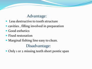 Advantage:
 Less destructive to tooth structure
 cavities , filling involved in preparation
 Good esthetics
 Fixed restoration
 Marginal fishing line easy to clean.
Disadvantage:
 Only 1 or 2 missing teeth short pontic span
 