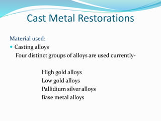 Cast Metal Restorations
Material used:
 Casting alloys
Four distinct groups of alloys are used currently-
High gold alloys
Low gold alloys
Pallidium silver alloys
Base metal alloys
 