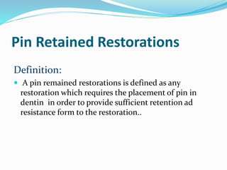 Pin Retained Restorations
Definition:
 A pin remained restorations is defined as any
restoration which requires the placement of pin in
dentin in order to provide sufficient retention ad
resistance form to the restoration..
 