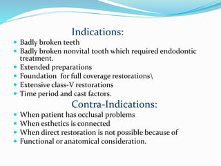 Indications:
 Badly broken teeth
 Badly broken nonvital tooth which required endodontic
treatment.
 Extended preparations
 Foundation for full coverage restorations
 Extensive class-V restorations
 Time period and cast factors.
Contra-Indications:
 When patient has occlusal problems
 When esthetics is connected
 When direct restoration is not possible because of
 Functional or anatomical consideration.
 