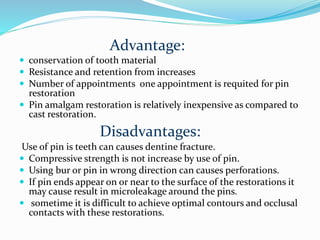 Advantage:
 conservation of tooth material
 Resistance and retention from increases
 Number of appointments one appointment is requited for pin
restoration
 Pin amalgam restoration is relatively inexpensive as compared to
cast restoration.
Disadvantages:
Use of pin is teeth can causes dentine fracture.
 Compressive strength is not increase by use of pin.
 Using bur or pin in wrong direction can causes perforations.
 If pin ends appear on or near to the surface of the restorations it
may cause result in microleakage around the pins.
 sometime it is difficult to achieve optimal contours and occlusal
contacts with these restorations.
 