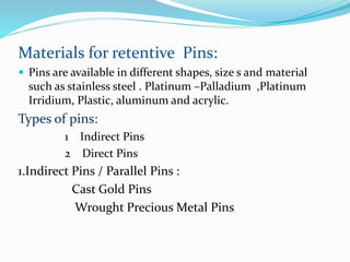 Materials for retentive Pins:
 Pins are available in different shapes, size s and material
such as stainless steel . Platinum –Palladium ,Platinum
Irridium, Plastic, aluminum and acrylic.
Types of pins:
1 Indirect Pins
2 Direct Pins
1.Indirect Pins / Parallel Pins :
Cast Gold Pins
Wrought Precious Metal Pins
 