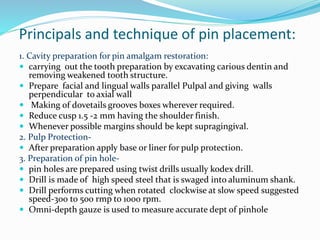 Principals and technique of pin placement:
1. Cavity preparation for pin amalgam restoration:
 carrying out the tooth preparation by excavating carious dentin and
removing weakened tooth structure.
 Prepare facial and lingual walls parallel Pulpal and giving walls
perpendicular to axial wall
 Making of dovetails grooves boxes wherever required.
 Reduce cusp 1.5 -2 mm having the shoulder finish.
 Whenever possible margins should be kept supragingival.
2. Pulp Protection-
 After preparation apply base or liner for pulp protection.
3. Preparation of pin hole-
 pin holes are prepared using twist drills usually kodex drill.
 Drill is made of high speed steel that is swaged into aluminum shank.
 Drill performs cutting when rotated clockwise at slow speed suggested
speed-300 to 500 rmp to 1000 rpm.
 Omni-depth gauze is used to measure accurate dept of pinhole
 