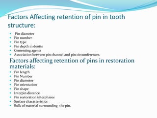 Factors Affecting retention of pin in tooth
structure:
 Pin diameter
 Pin number
 Pin type
 Pin depth in dentin
 Cementing agents
 Association between pin channel and pin circumferences.
Factors affecting retention of pins in restoration
materials:
 Pin length
 Pin Number
 Pin diameter
 Pin orientation
 Pin shape
 Interpin distance
 Pin restoration interphases
 Surface characteristics
 Bulk of material surrounding the pin.
 