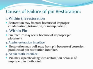Causes of Failure of pin Restoration:
1. Within the restoration
 Restoration may fracture because of improper
condensation, trituration, or manipulation.
2. Within Pin-
 Pin fracture may occur because of improper pin
placement.
3. At pin restoration interface:
 Restoration may pull away from pin because of corrosion
produces of pin restoration interface.
4. At pin tooth interface:
 Pin may separate along with restoration because of
improper pin tooth joint.
 