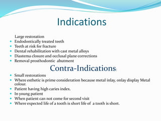 Indications
Large restoration
 Endodontically treated teeth
 Teeth at risk for fracture
 Dental rehabilitation with cast metal alloys
 Diastema closure and occlusal plane corrections
 Removal prosthodontic abutment
Contra-Indications:
 Small restorations
 Where esthetic is prime consideration because metal inlay, onlay display Metal
colour.
 Patient having high caries index.
 In young patient
 When patient can not come for second visit
 Where expected life of a tooth is short life of a tooth is short.
 