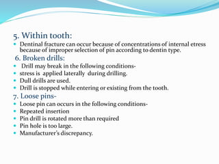 5. Within tooth:
 Dentinal fracture can occur because of concentrations of internal etress
because of improper selection of pin according to dentin type.
6. Broken drills:
 Drill may break in the following conditions-
 stress is applied laterally during drilling.
 Dull drills are used.
 Drill is stopped while entering or existing from the tooth.
7. Loose pins-
 Loose pin can occurs in the following conditions-
 Repeated insertion
 Pin drill is rotated more than required
 Pin hole is too large.
 Manufacturer’s discrepancy.
 