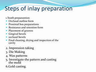 Steps of inlay preparation
1.Tooth preparantion
 Occlusal outline form
 Proximal box preparations
 Resistance and retention form
 Placement of grooves
 Gingival bevels
 occlusal bevels
 Final cleaning, drying and inspection of the
cavity
2. Impression taking
3. Die Making
4. Wax patterns
5. Investigate the pattern and casting
the mold
6.Gold casting.
 