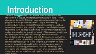 Introduction
 The Ladli foundation launched a social internship program was
started from 1-august-2023 for students studying in class 11th for a
duration of 6 months. This is an innovative action research internship
program that will provides students a unique volunteering
opportunity to explore the real life issues in societies for creating
sustainable solution to achieve global goals. It has also give helped
students to learn advance level training on daily life subjects to make
update and develop our overall personality. This program aims to give
students exposure for practical learnings, enhance in depth
knowledge, leadership qualities and skill developments by involving
students in grassroot level work to experience humanity and pleasure
for doing something good. In this program every month we were
assigned a specific topic and training on which we were asked to
write an article, making presentation, conduct a workshop, and
developing and impact assessment report after submission of the
assignment we received the topic specific certificate at the end of
 