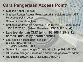Cara Pengerjaan Access Point
• Siapkan Kabel UTP/STP
• Siapkan Router Access Point kemudian colokan kabel UTP
ke access point router
• Setelah itu sambungkan
• Setting ip address (Ip Address : 192.168.1.10 , Subnet mask
: 255.255.255.0 , Default Gateway : 192.168.1.254)
• Lalu test dengan CMD (ping 192.168.1.254) jika
berhasil ada Relpy berarti berhasil
• Lalu setting access point nya jika
D-LINK :192.168.1.1
TP-LINK:192.168.1.254
• Setelah itu masuk google Crome lalu tulis ip 192.168.254
• lalu masuk dengan username : admin dan password: admin
• lalu setting DHCP , SSID ,Security,Dan DNS
 