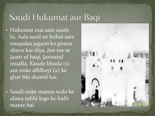  Hukumat mai aate saath
hi, Aale saud ne bohat sare
muqadas jagaoo ko girana
shuru kar diya, jise me se
Jaant ul baqi, Jannatul
mualla, Rasule khuda (s)
aur unke alhlbayt (a) ke
ghar bhi shamil hai.
 Saudi unke manne walo ke
alawa sabhi logo ko kafir
mante hai
 