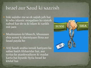 Inki sajisho me se ek sajish yeh hai
ki who islamic moqadaso ko nistoh
nabud kar de ta ki islam ki tarikh
mit jaee.
 Muslmanoo ki bheech, khususan
shia sunni ki darmiyaan fitna aur
fasad payda ho
 AAJ Saudi arabia isreali hatiyaro ka
sabse badA Kkharidar hai, aur
syriya ke atankwadiyon ki madat
karta hai kyunki Syria Israel ke
khilaf hai
 