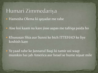  Hamesha Olema ki qayadat me rahe
 Aise koi kaam na kare jisse aapas me tafriqa paida ho
 Khususan Shia aur Sunni ke bich ITTEHAD ke liye
koshish kare
 Ye yaad rahe ke Jannatul Baqi ki tamir usi waqt
mumkin hai jab America aur Israel se hume nijaat mile
 