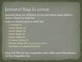  Jannatul Baqi me Ahlebait (a) ke sath bahot saare ashab o
ansar e Rasul (s) dafn hai
 Inme se chand naam is tarah hai:
 J. Fatema (s)
 Imam Hasan (a)
 Imam Sajjad (a)
 Imam Baqir (a)
 Imam Sadiq (a)
 J. Umme Salma (r)
 Hazrat Abbas (R) (Rasule khuda ke chacha)
 Aur bahot se ashabe Rasul (s)
 Baqi Sirf Shio ke liye muqaddas nahi balke saare Musalmano
ke liye muqaddas hai
 