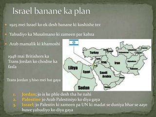  1925 mei Israel ko ek desh banane ki koshishe tez
 Yahudiyo ka Musalmano ki zameen par kabza
 Arab mamalik ki khamoshi
Trans Jordan 3 hiso mei bat gaya
1. Jordan; jo is ke phle desh tha he nahi
2. Palestine jo Arab Palestiniyo ko diya gaya
3. Israel; jo Palestin ki zameen pa UN ki madat se duniya bhar se aaye
huwe yahudiyo ko diya gaya
1948 mai Britishers ka
Trans Jordan ko chodne ka
fasla
 