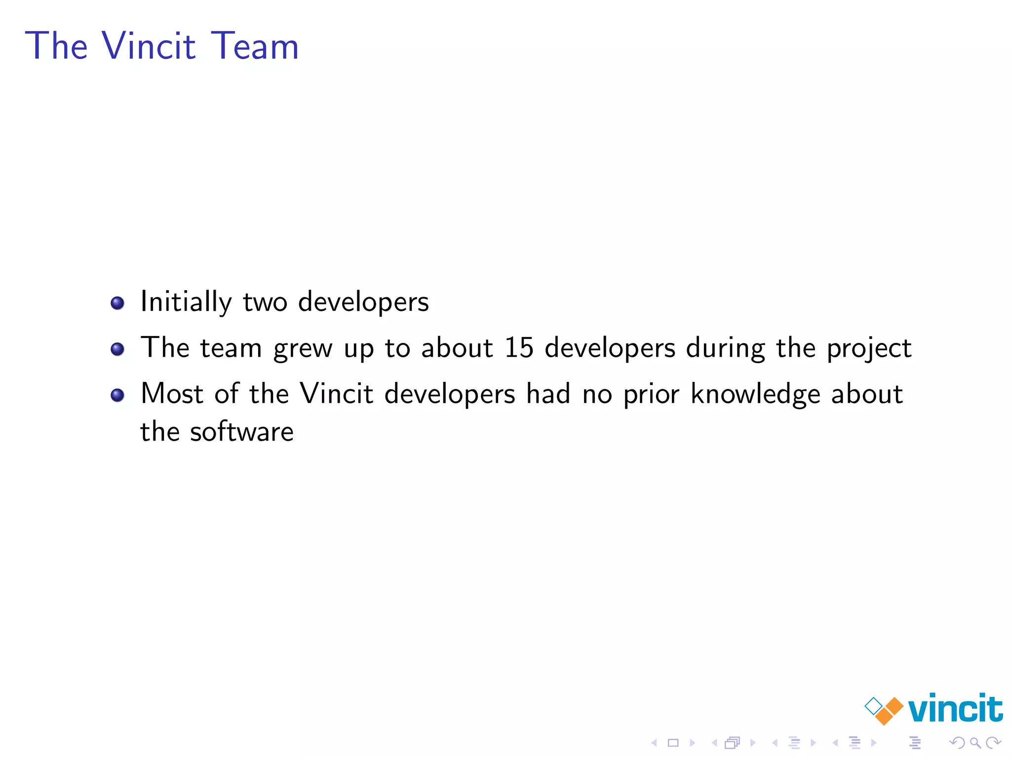 The Vincit Team
Initially two developers
The team grew up to about 15 developers during the project
Most of the Vincit developers had no prior knowledge about
the software
 