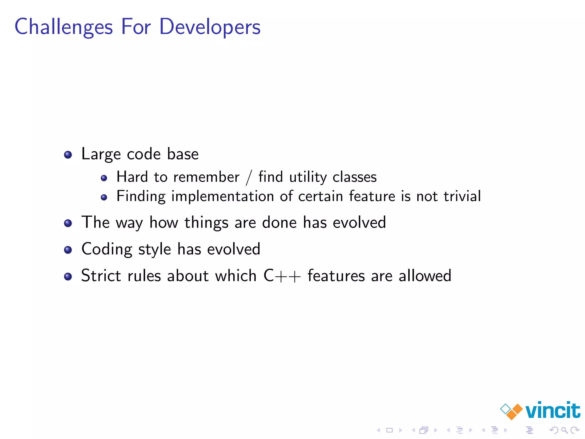 Challenges For Developers
Large code base
Hard to remember / ﬁnd utility classes
Finding implementation of certain feature is not trivial
The way how things are done has evolved
Coding style has evolved
Strict rules about which C++ features are allowed
 