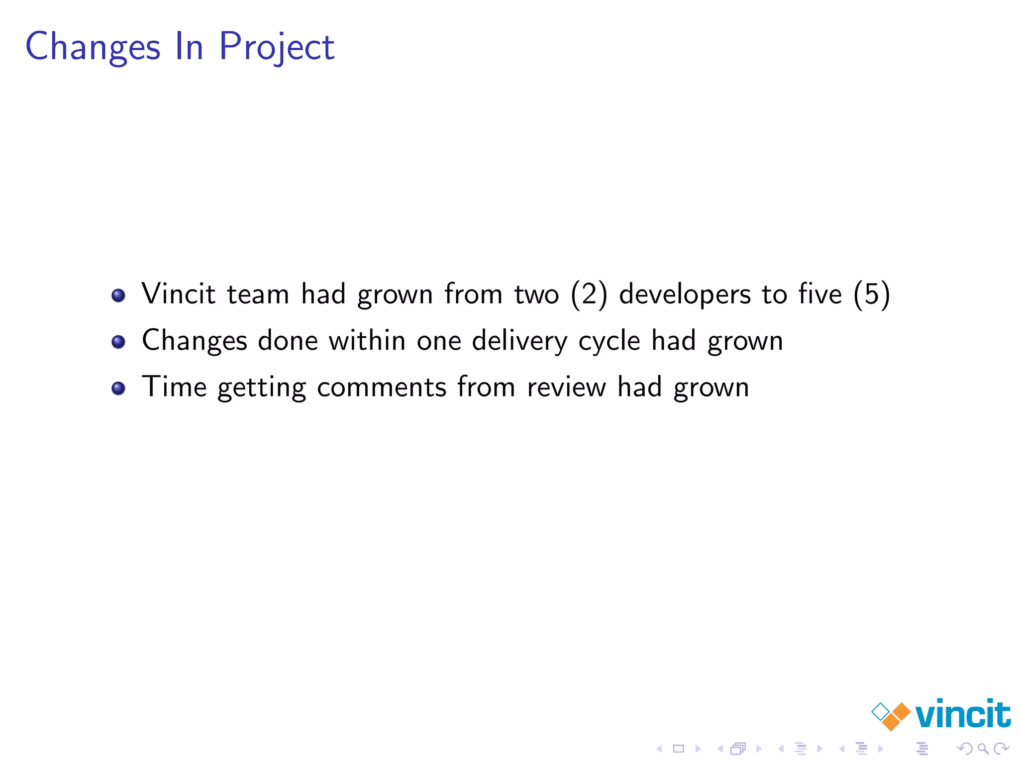Changes In Project
Vincit team had grown from two (2) developers to ﬁve (5)
Changes done within one delivery cycle had grown
Time getting comments from review had grown
 