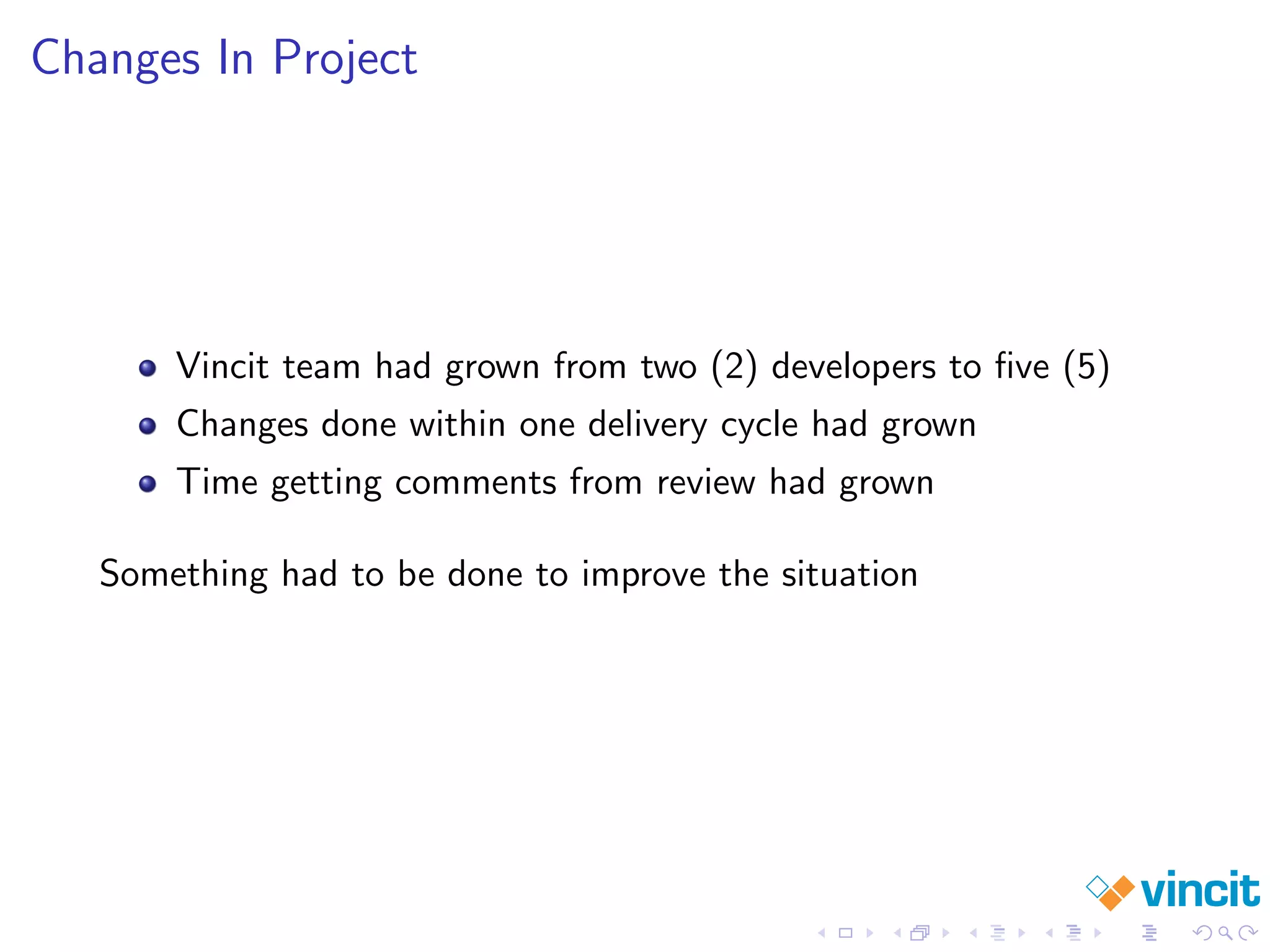 Changes In Project
Vincit team had grown from two (2) developers to ﬁve (5)
Changes done within one delivery cycle had grown
Time getting comments from review had grown
Something had to be done to improve the situation
 