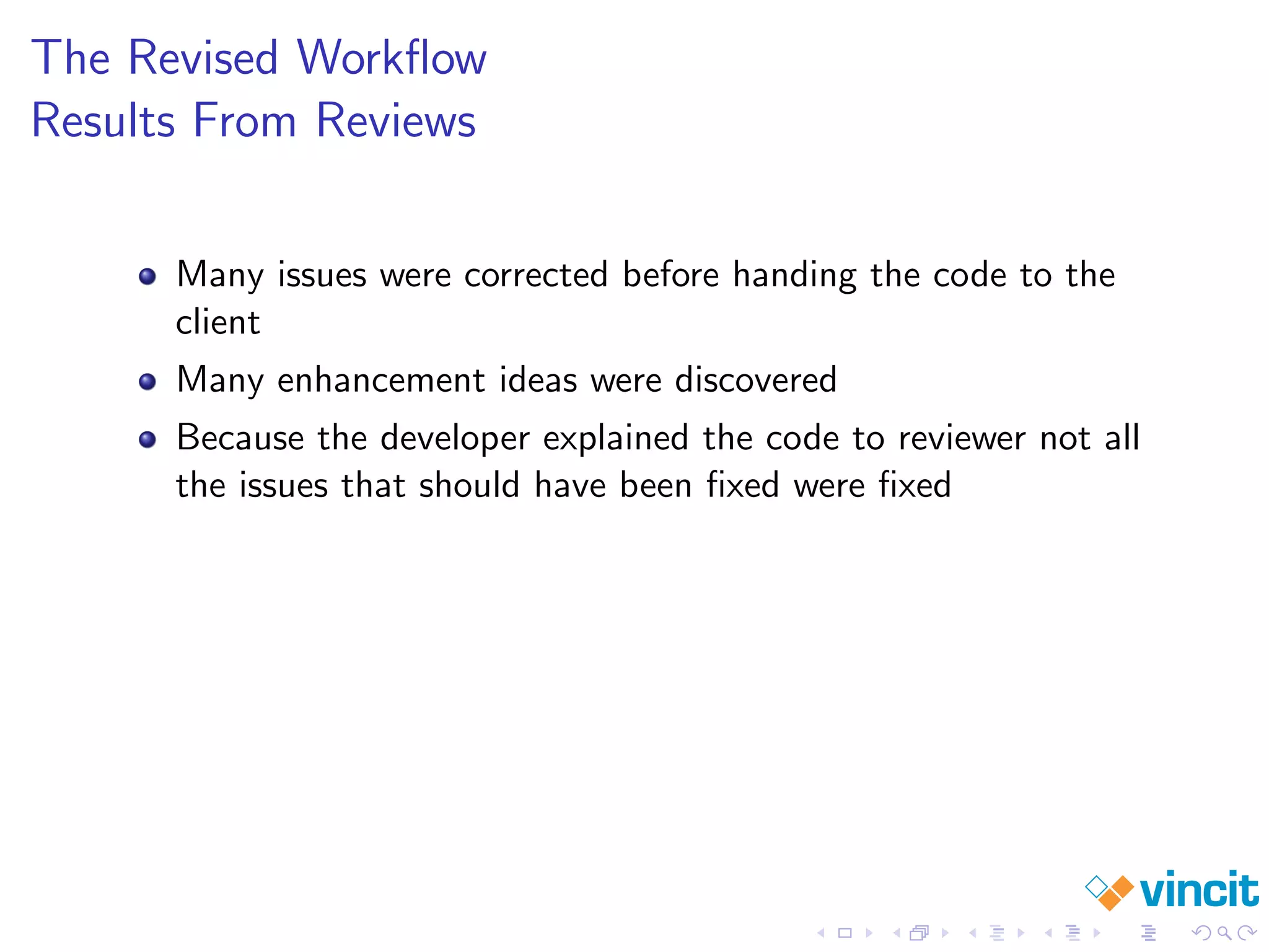 The Revised Workﬂow
Results From Reviews
Many issues were corrected before handing the code to the
client
Many enhancement ideas were discovered
Because the developer explained the code to reviewer not all
the issues that should have been ﬁxed were ﬁxed
 